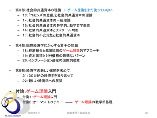 • 第３部：社会的共通資本の理論 ←ゲーム理論をまだ使っていない
– １３：「コモンズの悲劇」と社会的共通資本の理論
– １４：社会的共通資本の一般理論
– １５：社会的共通資本の静学的、動学的学部性
– １６：社会的共通資本とリンダール均衡
– １７：社会的不安定性と社会的共通資本
• 第４部：国際経済学にかんする若干の問題
– １８：経済統合と政策協調のゲーム理論的アプローチ
– １９：資本蓄積と対外債務の最適なパターン
– ２０：インフレーション過程の国際的拡散
• 第５部：経済学の新しい展開を求めて
– ２１：２０世紀の経済学を振り返って
– ２２：新しい経済学への展望
• 付論：ゲーム理論入門
– 付論１：ゲーム理論入門
– 付論２：オーマン・レクチャー ―― ゲーム理論の数学的基礎
2020年1月 大阪大学｜安田洋祐 30
 