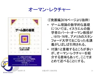 オーマン・レクチャー
（『発展編』676ページより抜粋）
• ゲーム理論の数学的な基礎
については、イスラエルの数
学者ロバート・オーマン教授が
、1975-76年、アメリカのスタン
フォード大学でおこなった名講
義がしばしば引用される。
• 付論１と重複するところが多い
が、オーマン・レクチャーを紹
介する意味もあって、ここでま
とめて述べることにする。
2020年1月 大阪大学｜安田洋祐 31
 