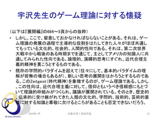 宇沢先生のゲーム理論に対する懐疑
（以下は『展開編』の664～5頁からの抜粋）
• しかし、ここで、留意しておかなければならないことがある。それは、ゲー
ム理論の発展の過程で主導的な役割をはたしてきた人々がほぼ共通し
てもっている文化的、社会的、人間的性向である。それは、第二次世界
大戦中から戦後のある時期までを通じて、主としてアメリカの知識人に共
通してみられた性向である。論理的、演繹的思考にすぐれ、近代合理主
義的精神を貫こうとするものである。
• 既存の学問的パラダイムを超えて（往々にして、基本的パラダイムの理
解が皆無の場合もあるが）、新しい思考の展開をはかろうとするものであ
る。このZeitgeist（時代精神）を象徴するのが、ゲーム理論である。しかし
、この性向は、近代合理主義に対して、信仰ともいうべき信頼感にもとづ
いて理論的枠組みがつくられ、議論が展開されている。そのとき、歴史的
、伝承的に受け継がれてきた人類の文化的、学問的、技術的、芸術的蓄
積に対する知識と尊敬に欠けるところがあることも否定できないだろう。
2020年1月 大阪大学｜安田洋祐 33
 