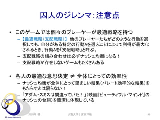 囚人のジレンマ：注意点
2020年1月 40
• このゲームでは個々のプレーヤーが最適戦略を持つ
– 【最適戦略（支配戦略）】 他のプレーヤーたちがどのような行動を選
択しても、自分がある特定の行動Aを選ぶことによって利得が最大化
されるとき、行動Aを「支配戦略」と呼ぶ。
– 支配戦略の組み合わせは必ずナッシュ均衡になる！
– 支配戦略が存在しないゲームもたくさんある
• 各人の最適な意思決定 ≠ 全体にとっての効率性
– ナッシュ均衡が全体にとって望ましい結果（パレート効率的な結果）を
もたらすとは限らない！
– 「アダム・スミスは間違っていた！」（映画『ビューティフル・マインド』の
ナッシュの台詞）を簡潔に体現している
大阪大学｜安田洋祐
 