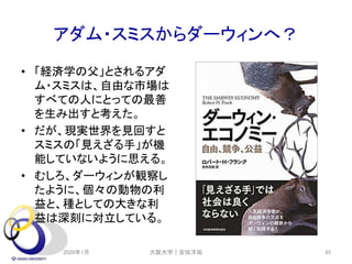 アダム・スミスからダーウィンへ？
• 「経済学の父」とされるアダ
ム・スミスは、自由な市場は
すべての人にとっての最善
を生み出すと考えた。
• だが、現実世界を見回すと
スミスの「見えざる手」が機
能していないように思える。
• むしろ、ダーウィンが観察し
たように、個々の動物の利
益と、種としての大きな利
益は深刻に対立している。
2020年1月 大阪大学｜安田洋祐 45
 