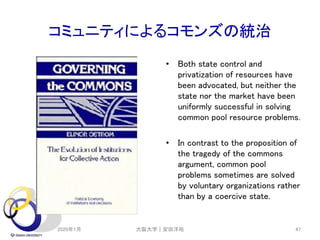 コミュニティによるコモンズの統治
• Both state control and
privatization of resources have
been advocated, but neither the
state nor the market have been
uniformly successful in solving
common pool resource problems.
• In contrast to the proposition of
the tragedy of the commons
argument, common pool
problems sometimes are solved
by voluntary organizations rather
than by a coercive state.
2020年1月 大阪大学｜安田洋祐 47
 