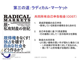 第三の道：ラディカル・マーケット
共同所有自己申告税金（COST）
1. 資産評価額の自己申告
・保有している財産の価格を自ら決める
2. 自己申告額に基づく資産課税
・その価格に対して一定の税率分を課税
3. 財産の共同所有
・より高い価格の買い手が現れた場合には
- 1.の金額が所有者に対して支払われ、
- 買い手へと所有権が自動的に移転。
2020年1月 大阪大学｜安田洋祐 48
 