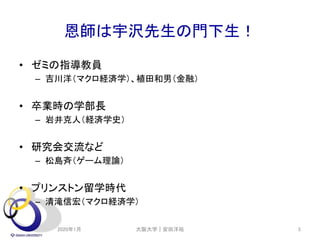恩師は宇沢先生の門下生！
• ゼミの指導教員
– 吉川洋（マクロ経済学）、植田和男（金融）
• 卒業時の学部長
– 岩井克人（経済学史）
• 研究会交流など
– 松島斉（ゲーム理論）
• プリンストン留学時代
– 清滝信宏（マクロ経済学）
2020年1月 大阪大学｜安田洋祐 5
 