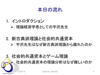 本日の流れ
1. イントロダクション
 理論経済学者としての宇沢先生
2. 新古典派理論と社会的共通資本
 宇沢先生はなぜ新古典派理論から離れたのか
3. 社会的共通資本とゲーム理論
 社会的共通資本の理論分析はなぜ難しいのか
2020年1月 6大阪大学｜安田洋祐
 