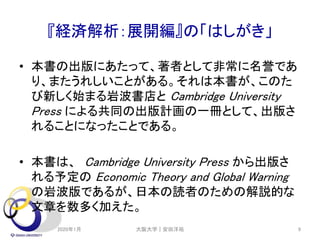 『経済解析：展開編』の「はしがき」
• 本書の出版にあたって、著者として非常に名誉であ
り、またうれしいことがある。それは本書が、このた
び新しく始まる岩波書店と Cambridge University
Press による共同の出版計画の一冊として、出版さ
れることになったことである。
• 本書は、 Cambridge University Press から出版さ
れる予定の Economic Theory and Global Warning
の岩波版であるが、日本の読者のための解説的な
文章を数多く加えた。
2020年1月 大阪大学｜安田洋祐 9
 