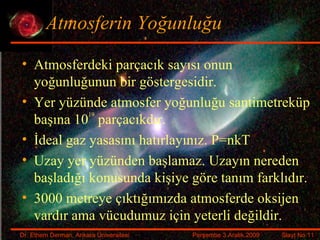 Atmosferin Yoğunluğu Atmosferdeki parçacık sayısı onun yoğunluğunun bir göstergesidir. Yer yüzünde atmosfer yoğunluğu santimetreküp başına 10 19  parçacıkdır. İdeal gaz yasasını hatırlayınız. P=nkT Uzay yer yüzünden başlamaz. Uzayın nereden başladığı konusunda kişiye göre tanım farklıdır. 3000 metreye çıktığımızda atmosferde oksijen vardır ama vücudumuz için yeterli değildir. 