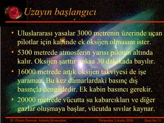 Uzayın başlangıcı Uluslararası yasalar 3000 metrenin üzerinde uçan pilotlar için kabinde ek oksijen olmasını ister. 5300 metrede atmosferin yarısı pilotun altında kalır. Oksijen şarttır yoksa 30 dakikada bayılır. 16000 metrede artık oksijen takviyesi de işe yaramaz. Bu kez damarlardaki basınç dış basınçla dengededir. Ek kabin basıncı gerekir. 20000 metrede vücutta su kabarcıkları ve diğer gazlar oluşmaya başlar, vücutda sıvılar kaynar. 