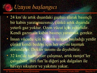 Uzayın başlangıcı 24 km’de artık dışardaki gazları alarak basınçlı bir kabin yaratamazsınız, çünkü artık dışarıda yeterli gaz yoktur. Ozon vücut için zehirlidir. Kendi gazınızla kabin basıncı yaratmak gerekir. İnsan vücudu için bu sınır uzayın başladığı yerdir çünkü kendi bedeni için her şeyini taşımak zorundadır. Doktor tanımı da diyebiliriz. 32 km’de turbojetler çalışmaz, artık ramjet’ler çalışabilir. Biri fun’la diğeri şok dalgaları ile havayı sıkıştırır ve yakıtını yakar. 