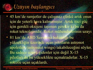 Uzayın başlangıcı 45 km’de ramjetler de çalışmaz çünkü artık onun için de yeterli hava kalmamıştır. Artık itici güç için gerekli oksijeni taşıman gerekir ki bu da roket teknolojisidir. Roket mühendislerinin uzayı 81 km’de ABD Savunma bakanlığı bu yüksekliğin üzerinde uçan pilotların astronot apoletleri ( astronaut wings ) takabileceğini söyler. Bu sadece uzaya gidenler için değil X-15 pilotları da bu yükseklikte uçmaktadırlar. X-15 roketle uçan uçaklardı. 
