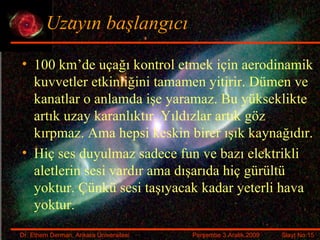 Uzayın başlangıcı 100 km’de uçağı kontrol etmek için aerodinamik kuvvetler etkinliğini tamamen yitirir. Dümen ve kanatlar o anlamda işe yaramaz. Bu yükseklikte artık uzay karanlıktır. Yıldızlar artık göz kırpmaz. Ama hepsi keskin birer ışık kaynağıdır. Hiç ses duyulmaz sadece fun ve bazı elektrikli aletlerin sesi vardır ama dışarıda hiç gürültü yoktur. Çünkü sesi taşıyacak kadar yeterli hava yoktur. 