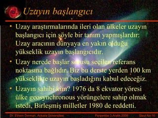 Uzayın başlangıcı Uzay araştırmalarında ileri olan ülkeler uzayın başlangıcı için şöyle bir tanım yapmışlardır: Uzay aracının dünyaya en yakın olduğu yükseklik uzayın başlangıcıdır. Uzay nerede başlar sorusu seçilen referans noktasına bağlıdır. Biz bu derste yerden 100 km yükseklikte uzayın başladığını kabul edeceğiz. Uzayın sahibi kim? 1976 da 8 ekvator yöresi ülke  geosynchronous   yörüngelere sahip olmak istedi, Birleşmiş milletler 1980 de reddetti. 