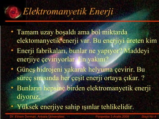 Elektromanyetik Enerji Tamam uzay boşaldı ama bol miktarda elektomanyetik enerji var. Bu enerjiyi üreten kim Enerji fabrikaları, bunlar ne yapıyor? Maddeyi enerjiye çeviriyorlar. En yakını? Güneş hidrojeni yakarak helyuma çevirir. Bu süreç sırasında her çeşit enerji ortaya çıkar. ? Bunların hepsine birden elektromanyetik enerji diyoruz. Yüksek enerjiye sahip ışınlar tehlikelidir. 