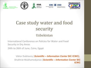 Case study water and food
security
International Conference on Policies for Water and Food
Security in Dry Areas
24th to 26th of June, Cairo, Egypt
Viktor Dukhovny (Scientific – Information Center SIC ICWC),
Shukhrat Mukhamedjanov (Scientific – Information Center SIC
ICWC
Uzbekistan
 