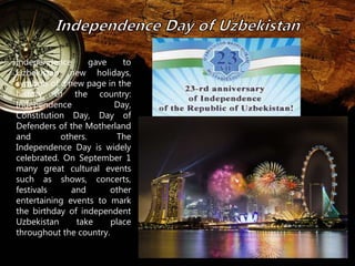 Independence gave to 
Uzbekistan new holidays, 
symbols of a new page in the 
history of the country: 
Independence Day, 
Constitution Day, Day of 
Defenders of the Motherland 
and others. The 
Independence Day is widely 
celebrated. On September 1 
many great cultural events 
such as shows, concerts, 
festivals and other 
entertaining events to mark 
the birthday of independent 
Uzbekistan take place 
throughout the country. 
 