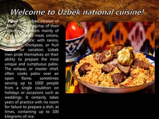 , Palov the Uzbek version of 
"pilaff", is the flagship of their 
cookery. It consists mainly of 
fried and boiled meat, onions, 
carrots and rice; with raisins, 
barberries, chickpeas, or fruit 
added for variation. Uzbek 
men pride themselves on their 
ability to prepare the most 
unique and sumptuous palov. 
The oshpaz, or master chief, 
often cooks palov over an 
open flame, sometimes 
serving up to 1000 people 
from a single couldron on 
holidays or occasions such as 
weddings. It certainly takes 
years of practice with no room 
for failure to prepare a dish, at 
times, containing up to 100 
kilograms of rice. 
 