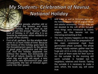 • Ask any Uzbek people, whether old or 
young, about the dearest and most 
favorite holiday. And as often as not 
you will get the answer “Navruz”. What 
kind of holiday is it? And why it is so 
favorite by everyone, either residents or 
guests of the country. 
• First of all, perhaps, for the wisdom that 
came to us from midst of time. Because 
the history of this holiday goes back to 
the Zoroastrianism epoch, to the period 
of good god Zarathustra and the sun 
cult. And this holiday appeared not 
without the reason, but exclusively on 
the call of nature. Exactly on March 21, 
when day and night are equal, a new 
solar cycle, new astronomical year, and 
consequently the law of renewal again 
come into their power. 
• And today, as well as thousand years ago, 
the holiday Navruz is full of original rituals 
and colorful ceremonies. Though, they are 
not devoted to the cult of the Sun-god: 
many things were introduced by Islamic 
religion, but they became not less 
interesting and exciting at that. 
• The main mystery happens on the night 
of March 21. It is time for preparation of 
the main ceremonial meal from 
germinated wheat: sumalak. The whole 
mahalla, mostly women, gather near the 
huge pot: sit in a circle, sing songs, have 
fun, each of them waits for their turn to 
stir the sumalak. In the morning still 
warm sumalak is handed out to 
neighbors, relatives and friends. Tasting 
the sumalak it is necessary to make a 
wish, which, the locals say, will come 
true. 
 