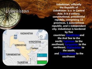Uzbekistan, officially 
the Republic of 
Uzbekistan is a in Central 
Asia. It is a unitary, 
constitutional, presidential 
republic, comprising 12 
provinces, 1 autonomous 
republic, and 1 independent 
city. Uzbekistan is bordered 
by five 
countries: Kazakhstanand 
the Aral Sea to the 
north; Tajikistan to the 
southeast; Kyrgyzstan to the 
northeast; Afghanistan to 
the south; 
and Turkmenistanto the 
southwest. 
 