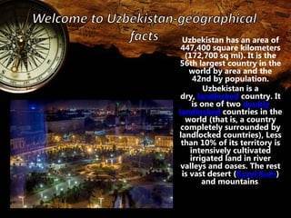 Uzbekistan has an area of 
447,400 square kilometers 
(172,700 sq mi). It is the 
56th largest country in the 
world by area and the 
42nd by population. 
Uzbekistan is a 
dry, landlocked country. It 
is one of two doubly 
landlocked countries in the 
world (that is, a country 
completely surrounded by 
landlocked countries), Less 
than 10% of its territory is 
intensively cultivated 
irrigated land in river 
valleys and oases. The rest 
is vast desert (Kyzyl Kum) 
and mountains. 
 