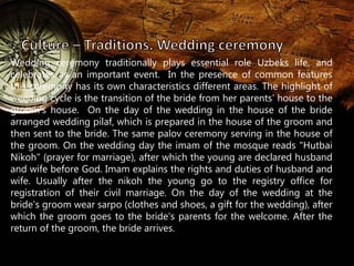 Wedding ceremony traditionally plays essential role Uzbeks life, and 
celebrates as an important event. In the presence of common features 
this ceremony has its own characteristics different areas. The highlight of 
weeding cycle is the transition of the bride from her parents' house to the 
groom’s house. On the day of the wedding in the house of the bride 
arranged wedding pilaf, which is prepared in the house of the groom and 
then sent to the bride. The same palov ceremony serving in the house of 
the groom. On the wedding day the imam of the mosque reads "Hutbai 
Nikoh" (prayer for marriage), after which the young are declared husband 
and wife before God. Imam explains the rights and duties of husband and 
wife. Usually after the nikoh the young go to the registry office for 
registration of their civil marriage. On the day of the wedding at the 
bride's groom wear sarpo (clothes and shoes, a gift for the wedding), after 
which the groom goes to the bride's parents for the welcome. After the 
return of the groom, the bride arrives. 
 