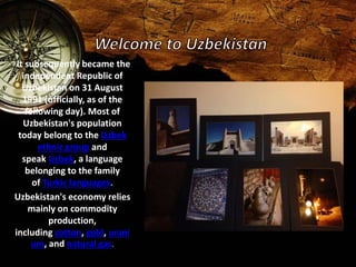 It subsequently became the 
independent Republic of 
Uzbekistan on 31 August 
1991 (officially, as of the 
following day). Most of 
Uzbekistan's population 
today belong to the Uzbek 
ethnic group and 
speak Uzbek, a language 
belonging to the family 
of Turkic languages. 
Uzbekistan's economy relies 
mainly on commodity 
production, 
including cotton, gold, urani 
um, and natural gas. 
 
