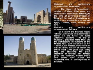 Historical and architectural 
monuments of Samarkand: 
The history of Samarkand - 
numbers of about 2500 years, and 
architectural monuments referring to 
the time of governing dynasty of 
Timurids’ has such as importance as 
architectural masterpiece of ancient 
Egypt, Chinese, India, Greece and 
Rim. 
Historical and architectural 
monuments of Bukhara: 
On Sanskrit the Bukhara means 
"abbey", which was a big commercial 
center on the Great Silk Road 
whenever. Bukhara -"The city of 
museum", proposes more than 140 
the architectural monuments of the 
Middle Ages. Such ensembles as Poi 
- Kalan, Kosh Madras, mausoleum of 
Ismail Samoni, minaret of Kalyan and 
others built 2300 years ago, today 
they are attracting the great 
attention of tourists. The famous 
poets like Narshahi, Rudaki Dakiki 
and others have played the 
important role in development of 
Bukhara. 
 