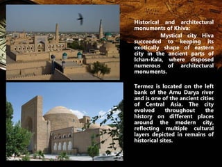 Historical and architectural 
monuments of Khiva: 
Mystical city Hiva 
succeeded to keeping its 
exotically shape of eastern 
city in the ancient parts of 
Ichan-Kala, where disposed 
numerous of architectural 
monuments. 
Termez is located on the left 
bank of the Amu Darya river 
and is one of the ancient cities 
of Central Asia. The city 
evolved throughout the 
history on different places 
around the modern city, 
reflecting multiple cultural 
layers depicted in remains of 
historical sites. 
 
