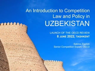 OECD REVIEW:
AN INTRODUCTION TO
COMPETITION LAW AND
POLICY IN UZBEKISTAN
LAUNCH OF THE OECD REVIEW
8 JUNE 2022, TASHKENT
Sabine Zigelski
Senior Competition Expert
OECD
An Introduction to Competition
Law and Policy in
UZBEKISTAN
LAUNCH OF THE OECD REVIEW
8 JUNE 2022, TASHKENT
Sabine Zigelski
Senior Competition Expert, OECD
 