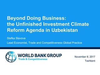 Beyond Doing Business:
the Unfinished Investment Climate
Reform Agenda in Uzbekistan
November 8, 2017
Tashkent
Stefka Slavova
Lead Economist, Trade and Competitiveness Global Practice
 