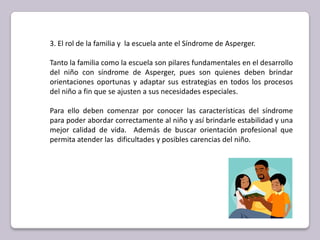 3. El rol de la familia y  la escuela ante el Síndrome de Asperger.Tanto la familia como la escuela son pilares fundamentales en el desarrollo del niño con síndrome de Asperger, pues son quienes deben brindar orientaciones oportunas y adaptar sus estrategias en todos los procesos del niño a fin que se ajusten a sus necesidades especiales. Para ello deben comenzar por conocer las características del síndrome para poder abordar correctamente al niño y así brindarle estabilidad y una mejor calidad de vida.  Además de buscar orientación profesional que permita atender las  dificultades y posibles carencias del niño.