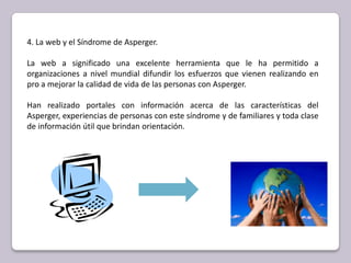 4. La web y el Síndrome de Asperger.La web a significado una excelente herramienta que le ha permitido a organizaciones a nivel mundial difundir los esfuerzos que vienen realizando en pro a mejorar la calidad de vida de las personas con Asperger. Han realizado portales con información acerca de las características del Asperger, experiencias de personas con este síndrome y de familiares y toda clase de información útil que brindan orientación. 