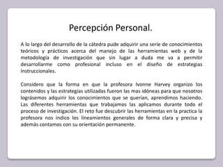 Percepción Personal.A lo largo del desarrollo de la cátedra pude adquirir una serie de conocimientos teóricos y prácticos acerca del manejo de las herramientas web y de la metodología de investigación que sin lugar a duda me va a permitir desarrollarme como profesional incluso en el diseño de estrategias Instruccionales. Considero que la forma en que la profesora Ivonne Harvey organizo los contenidos y las estrategias utilizadas fueron las mas idóneas para que nosotros lográsemos adquirir los conocimientos que se querían, aprendimos haciendo. Las diferentes herramientas que trabajamos las aplicamos durante todo el proceso de investigación. El reto fue descubrir las herramientas en la practica la profesora nos indico los lineamientos generales de forma clara y precisa y además contamos con su orientación permanente. 