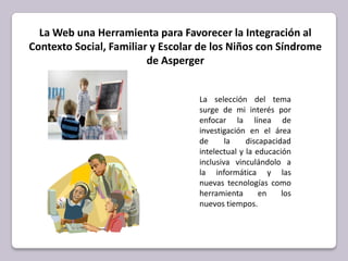 La Web una Herramienta para Favorecer la Integración al Contexto Social, Familiar y Escolar de los Niños con Síndrome de Asperger La selección del tema surge de mi interés por enfocar la línea de investigación en el área de la discapacidad intelectual y la educación inclusivavinculándolo a la informática y las nuevas tecnologías como herramienta en los nuevos tiempos.