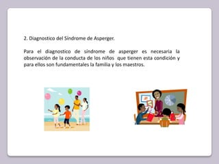 2. Diagnostico del Síndrome de Asperger. Para el diagnostico de síndrome de asperger es necesaria la observación de la conducta de los niños  que tienen esta condición y para ellos son fundamentales la familia y los maestros. 