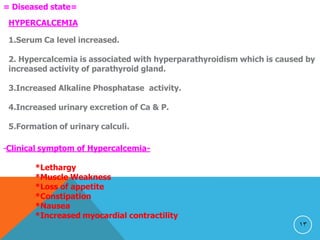 13
= Diseased state=
HYPERCALCEMIA
1.Serum Ca level increased.
2. Hypercalcemia is associated with hyperparathyroidism which is caused by
increased activity of parathyroid gland.
3.Increased Alkaline Phosphatase activity.
4.Increased urinary excretion of Ca & P.
5.Formation of urinary calculi.
-Clinical symptom of Hypercalcemia-
*Lethargy
*Muscle Weakness
*Loss of appetite
*Constipation
*Nausea
*Increased myocardial contractility
 