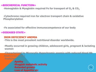 24
=BIOCHEMICAL FUNCTION=
-Hemoglobin & Myoglobin required Fe for transport of O2 & CO2
-Cytochrome required iron for electron transport chain & oxidative
Phosphorylation
-Fe associated for effective immunocompetence of our body
=DISEASED STATE=
IRON DEFICIENCY ANEMIA
-This is the most prevalent nutritional disorder worldwide.
-Mostly occurred in growing children, adolescent girls, pregnant & lactating
women
-Characterized by Microcytic Hypochromic anemia with reduced blood Hb
level (<12 g /dl.)
-Features
-Apathy
-Sluggish metabolic activity
-Retarded growth
-Loss of Appetite etc
 