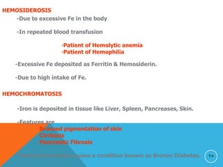 25
HEMOSIDEROSIS
-Due to excessive Fe in the body
-In repeated blood transfusion
-Patient of Hemolytic anemia
-Patient of Hemophilia
-Excessive Fe deposited as Ferritin & Hemosiderin.
-Due to high intake of Fe.
HEMOCHROMATOSIS
-Iron is deposited in tissue like Liver, Spleen, Pancreases, Skin.
-Features are
Bronzed pigmentation of skin
Cirrhosis
Pancreatic Fibrosis
-Hemochromatosis causes a condition known as Bronze Diabetes.
 