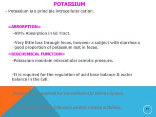 31
POTASSIUM
- Potassium is a principle intracellular cation.
=ABSORPTION=
-90% Absorption in GI Tract.
-Very little loss through feces, however a subject with diarrhea a
good proportion of potassium lost in feces.
=BIOCHEMICAL FUNCTION=
-Potassium maintain intracellular osmotic pressure.
-It is required for the regulation of acid base balance & water
balance in the cell.
-Potassium is required for transmission of nerve impulse.
-Extra cellular K ions influence cardiac muscle activities.
 