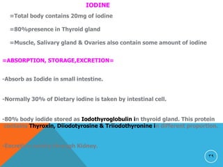 39
IODINE
=Total body contains 20mg of iodine
=80%presence in Thyroid gland
=Muscle, Salivary gland & Ovaries also contain some amount of iodine
=ABSORPTION, STORAGE,EXCRETION=
-Absorb as Iodide in small intestine.
-Normally 30% of Dietary iodine is taken by intestinal cell.
-80% body iodide stored as Iodothyroglobulin in thyroid gland. This protein
contains Thyroxin, Diiodotyrosine & Triiodothyronine in different proportion.
-Excretion mainly through Kidney.
 