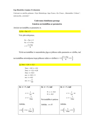 Līga Blumfelde, Liepājas 15.vidusskola
Uzdevumi no mācību grāmatas: Evija Slokenberga, Inga France, Ilze France „Matemātika 11.klasei”,
izdevniecība „Lielvārds”.
Uzdevumu risināšanas paraugs
Lineāras nevienādības ar parametru
Atrisini nevienādību ar parametru m.
1) 358 >− mx
Veic pārveidojumus.
8
53
538
358
m
x
mx
mx
+
>
+>
>−
Tā kā nevienādībai ir matemātiska jēga ar jebkuru reālu parametra m vērtību, tad
nevienādības atrisinājumu kopa jebkurai reālai m vērtībai ir 





+∞
+
∈ ;
8
53 m
x
2) 1,28,13 −>−mx
10
1
1,0
3:3,0
3,03
8,11,23
1,28,13
−>
−>
−>
−>
+−>
−>−
mx
mx
mx
mx
mx
mx
Ja 0<m , tad
m
x
mx
10
1
:
10
1
−<
−<
Atbilde.






−∞−∈
m
x
10
1
;
Ja 0=m , tad
1,00
1,00
−>
−>⋅ x
Nevienādība ir patiesa
Atbilde. Rx ∈
Ja 0>m , tad
m
x
mx
10
1
:
10
1
−>
−>
Atbilde.






+∞−∈ ;
10
1
m
x
 