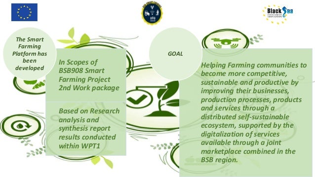 In Scopes of
BSB908 Smart
Farming Project
2nd Work package
Based on Research
analysis and
synthesis report
results conducted
within WPT1
The Smart
Farming
Platform has
been
developed Helping Farming communities to
become more competitive,
sustainable and productive by
improving their businesses,
production processes, products
and services through a
distributed self-sustainable
ecosystem, supported by the
digitalization of services
available through a joint
marketplace combined in the
BSB region.
GOAL
 