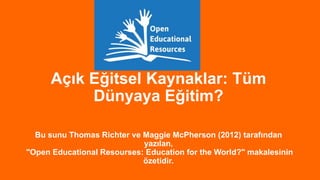 Açık Eğitsel Kaynaklar: Tüm
Dünyaya Eğitim?
Bu sunu Thomas Richter ve Maggie McPherson (2012) tarafından
yazılan,
"Open Educational Resourses: Education for the World?" makalesinin
özetidir.

 