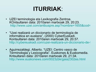 ITURRIAK : UZEI terminologia eta Lexikografia Zentroa. KOntsultaren data: 2010aren martxoak 29, 20:23.    http://www.uzei.com/antbuspre.asp?nombre=1655&cod=1655&sesion=14   “ Uzei realizará un diccionario de terminología de informática en euskera”, (2000) CyberEuskadi. Kontsultaren data: 2010aren martxoak 29, 20.57.  http://cybereuskadi.com/uzei-realizara-un-diccionario-de-terminologia-informatica-en-euskera   Aguirrezaldegi, Alberto. “UZEI: Centro vasco de Terminologia y Lexicografia”. Euskonws & Euskomedia. Kntsultaren data: 2010aren martxoak 29, 21:34.  http://www.euskonews.com/0023zbk/gaia2302es.html   