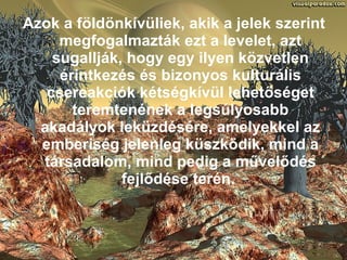 Azok a földönkívüliek, akik a jelek szerint megfogalmazták ezt a levelet, azt sugallják, hogy egy ilyen közvetlen érintkezés és bizonyos kulturális csereakciók kétségkívül lehetőséget teremtenének a legsúlyosabb akadályok leküzdésére, amelyekkel az emberiség jelenleg küszködik, mind a társadalom, mind pedig a művelődés fejlődése terén.   