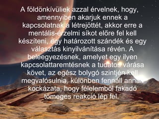 A földönkívüliek azzal érvelnek, hogy, amennyiben akarjuk ennek a kapcsolatnak a létrejöttét, akkor erre a mentális-érzelmi síkot előre fel kell készíteni, egy határozott szándék és egy választás kinyilvánítása révén. A beleegyezésnek, amelyet egy ilyen kapcsolattaremtésnek a tudatos várása követ, az egész bolygó szintjén kell megvalósulnia, különben fennáll annak kockázata, hogy félelemből fakadó tömeges reakció lép fel.  