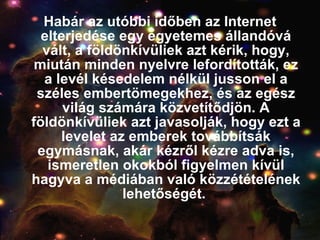 Habár az utóbbi időben az Internet elterjedése egy egyetemes állandóvá vált, a földönkívüliek azt kérik, hogy, miután minden nyelvre lefordították, ez a levél késedelem nélkül jusson el a széles embertömegekhez, és az egész világ számára közvetítődjön. A földönkívüliek azt javasolják, hogy ezt a levelet az emberek továbbítsák egymásnak, akár kézről kézre adva is, ismeretlen okokból figyelmen kívül hagyva a médiában való közzétételének lehetőségét.  