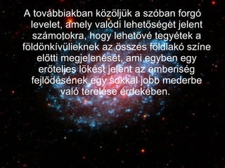 A továbbiakban közöljük a szóban forgó levelet, amely valódi lehetőséget jelent számotokra, hogy lehetővé tegyétek a földönkívülieknek az összes földlakó színe előtti megjelenését, ami egyben egy erőteljes lökést jelent az emberiség fejlődésének egy sokkal jobb mederbe való terelése érdekében.  