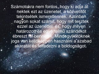 Számotokra nem fontos, hogy ki adja át nektek ezt az üzenetet, a közvetítőt tekintsétek ismeretlennek. Azonban nagyon sokat számít, hogy mit tesztek ezzel az üzenettel, és, hogy milyen határozott és egyértelmű szándékot ébreszt fel bennetek. Mindegyikőtöknek joga van kellőképpen használni a szabad akaratát és felfedezni a boldogságot.   