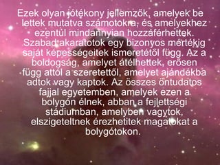 Ezek olyan jótékony jellemzők, amelyek be lettek mutatva számotokra, és amelyekhez ezentúl mindannyian hozzáférhettek. Szabad akaratotok egy bizonyos mértékig saját képességeitek ismeretétől függ. Az a boldogság, amelyet átélhettek, erősen függ attól a szeretettől, amelyet ajándékba adtok vagy kaptok. Az összes öntudatos fajjal egyetemben, amelyek ezen a bolygón élnek, abban a fejlettségi stádiumban, amelyben vagytok, elszigeteltnek érezhetitek magatokat a bolygótokon.   