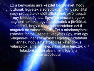 Ez a benyomás arra késztet benneteket, hogy biztosak legyetek a sorsotokban. Mindazonáltal nagy próbatételek előtt álltok, melyekről csupán egy kisebbség tud. Egyelőre nincsen jogunk segíteni nektek, hogy átalakítsátok a jövőtöket, anélkül, hogy a tények ismeretében ezt ti magatok ne választanátok. Ezt a mindannyiótok számára fontos üzenetet vegyétek úgy, mint egy világméretű népszavazást! Legyetek tudatában annak, hogy a határozott és kategorikus válaszotok, amelyet telepatikus úton fejeztek ki, tulajdonképpen olyan, mint egyfajta szavazócédula! 